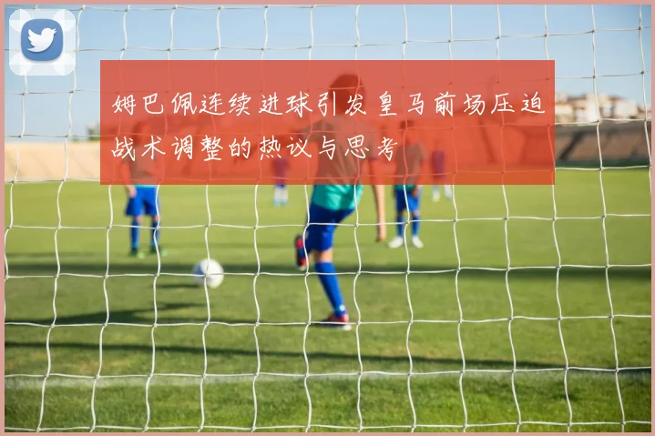 姆巴佩连续进球引发皇马前场压迫战术调整的热议与思考